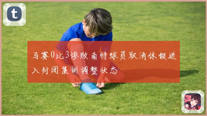 马赛0比3惨败南特球员取消休假进入封闭集训调整状态