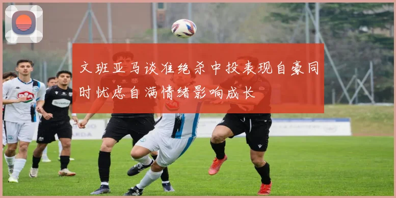 文班亚马谈准绝杀中投表现自豪同时忧虑自满情绪影响成长