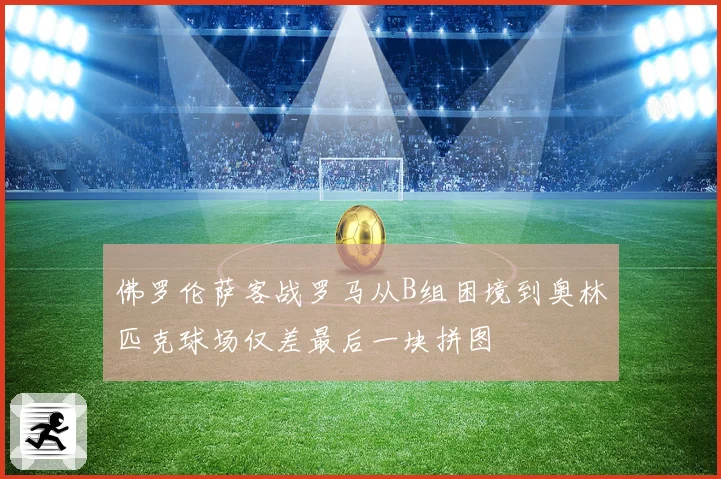 佛罗伦萨客战罗马从B组困境到奥林匹克球场仅差最后一块拼图