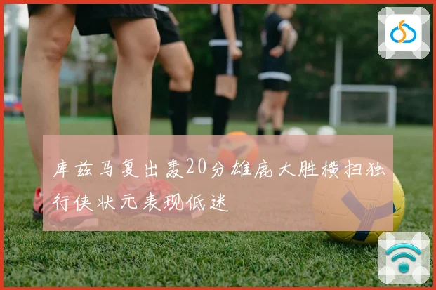 库兹马复出轰20分雄鹿大胜横扫独行侠状元表现低迷