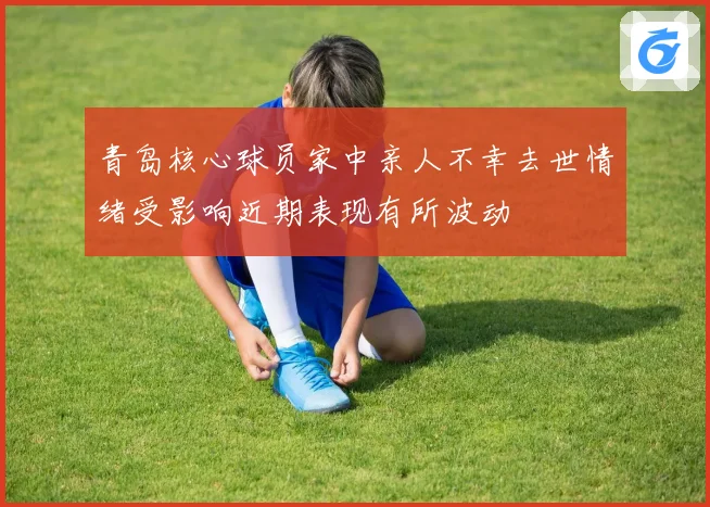 青岛核心球员家中亲人不幸去世情绪受影响近期表现有所波动