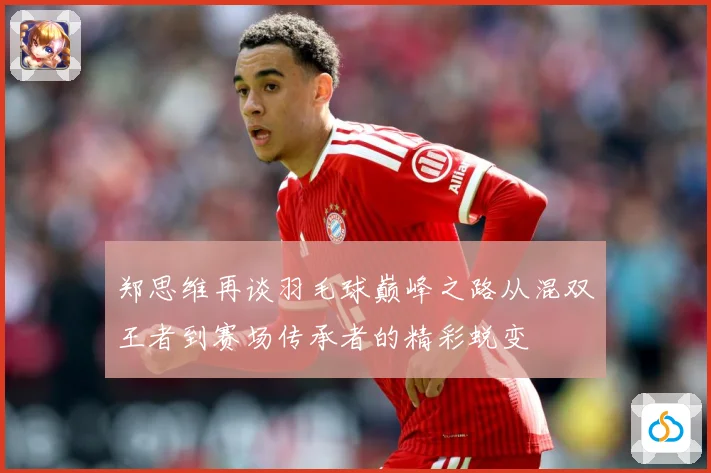 郑思维再谈羽毛球巅峰之路从混双王者到赛场传承者的精彩蜕变