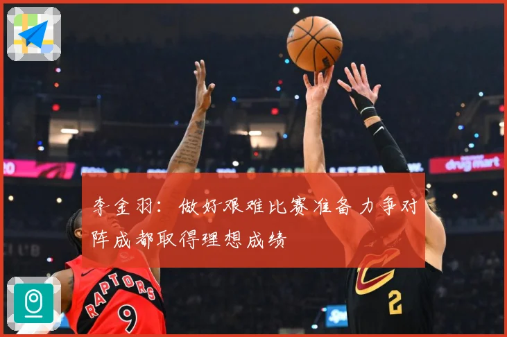 李金羽：做好艰难比赛准备力争对阵成都取得理想成绩