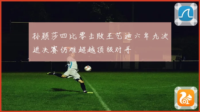 孙颖莎四比零击败王艺迪六年九次进决赛仍难超越顶级对手