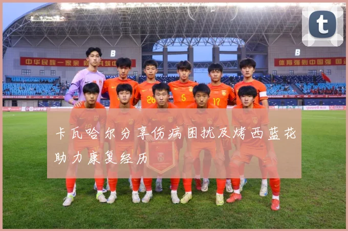 卡瓦哈尔分享伤病困扰及烤西蓝花助力康复经历