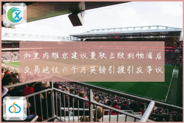 加里内维尔建议曼联击败利物浦后交易这位六千万英镑引援引发争议