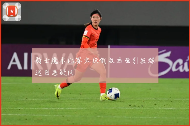 骑士魔术比赛末段倒放画面引发球迷困惑疑问