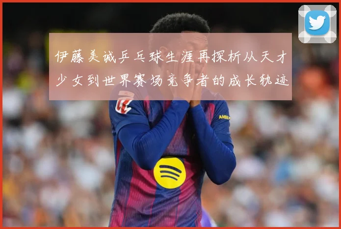 伊藤美诚乒乓球生涯再探析从天才少女到世界赛场竞争者的成长轨迹