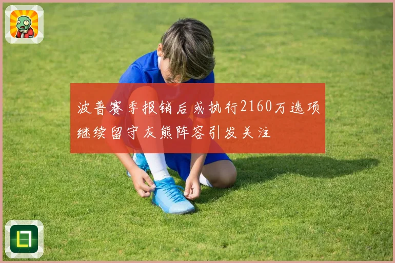 波普赛季报销后或执行2160万选项继续留守灰熊阵容引发关注