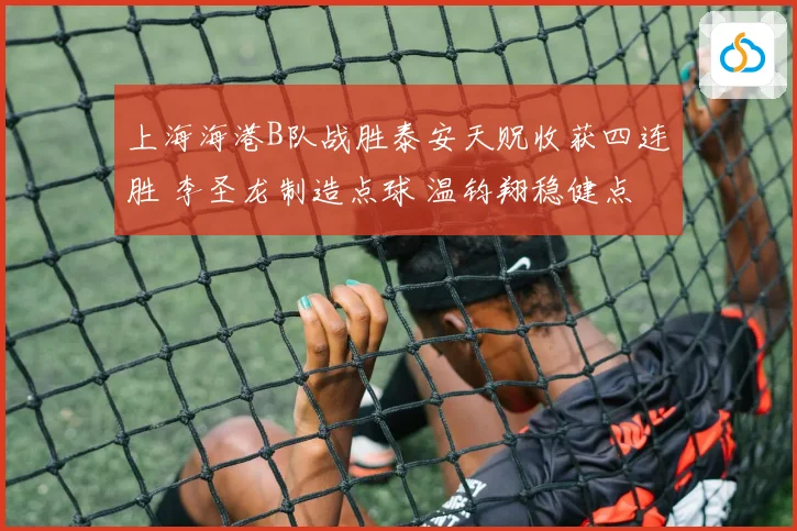 上海海港B队战胜泰安天贶收获四连胜 李圣龙制造点球 温钧翔稳健点射破门