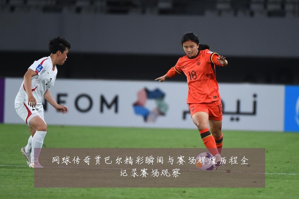 网球传奇贾巴尔精彩瞬间与赛场辉煌历程全记录赛场观察